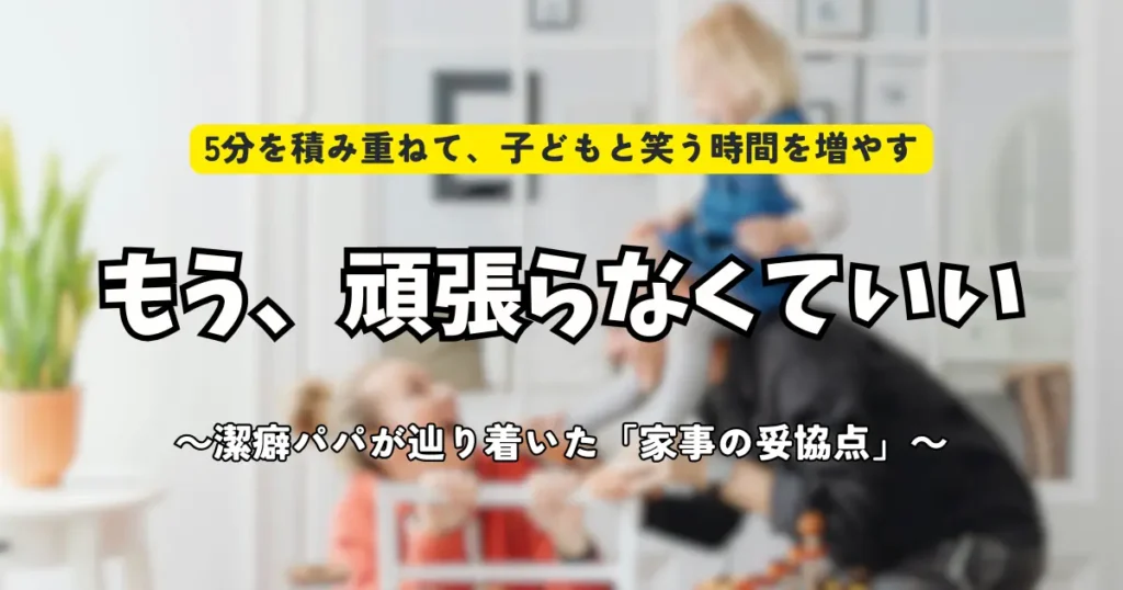 共働き子育て家庭向けの家事効率化を紹介するアイキャッチ画像。「もう、頑張らなくていい 〜潔癖パパが辿り着いた『家事の妥協点』〜」というタイトルと、家族が笑顔で触れ合う背景。